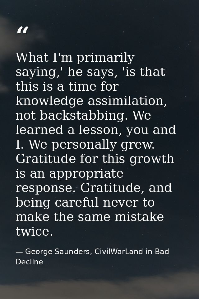 What I'm primarily saying,' he says, 'is that this is a time for knowledge assimilation, not backstabbing. We learned a  — George Saunders, CivilWarLand in Bad Decline
