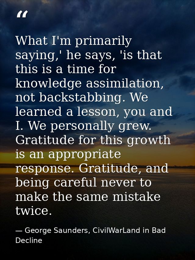 What I'm primarily saying,' he says, 'is that this is a time for knowledge assimilation, not backstabbing. We learned a  — George Saunders, CivilWarLand in Bad Decline