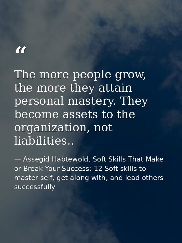 The more people grow, the more they attain personal mastery. They become assets to the organization, not liabilities.. — Assegid Habtewold, Soft Skills That Make or Break Your Success: 12 Soft skills to master self, get along with, and lead others successfully