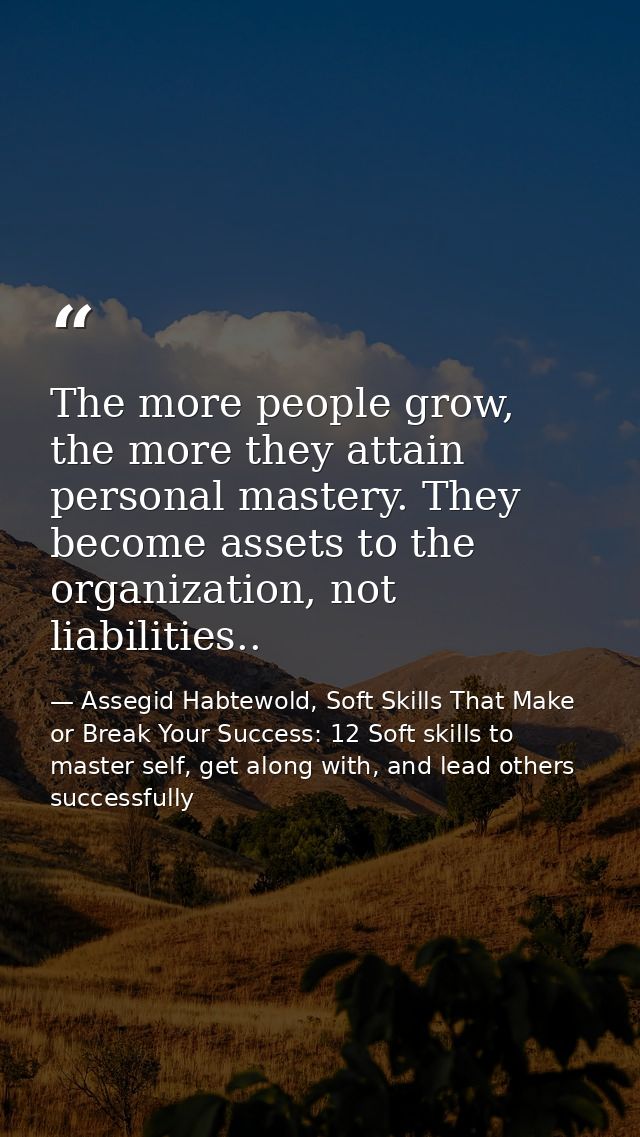 The more people grow, the more they attain personal mastery. They become assets to the organization, not liabilities.. — Assegid Habtewold, Soft Skills That Make or Break Your Success: 12 Soft skills to master self, get along with, and lead others successfully