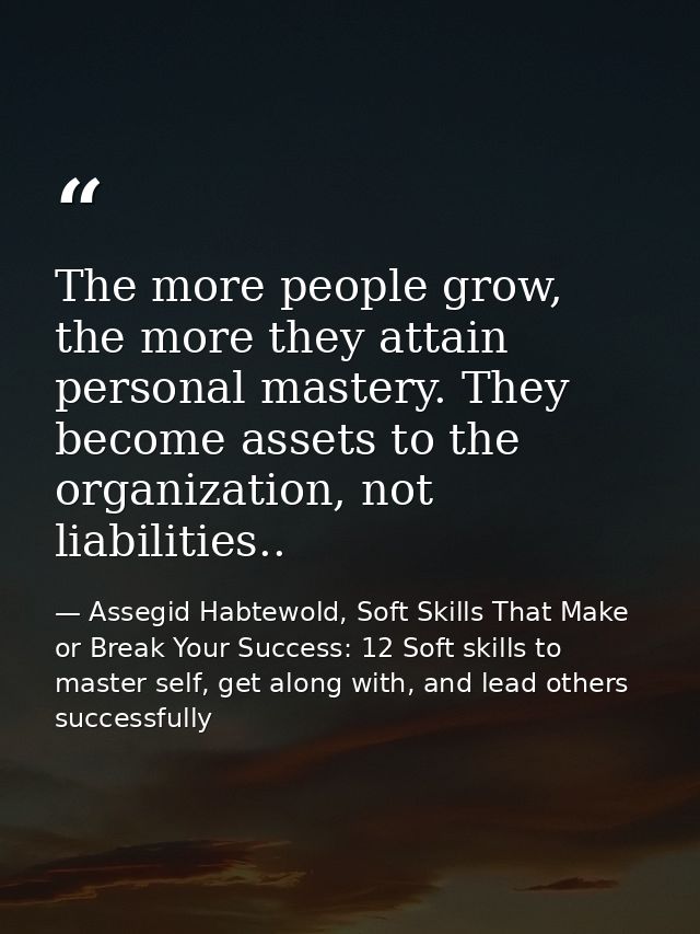 The more people grow, the more they attain personal mastery. They become assets to the organization, not liabilities.. — Assegid Habtewold, Soft Skills That Make or Break Your Success: 12 Soft skills to master self, get along with, and lead others successfully