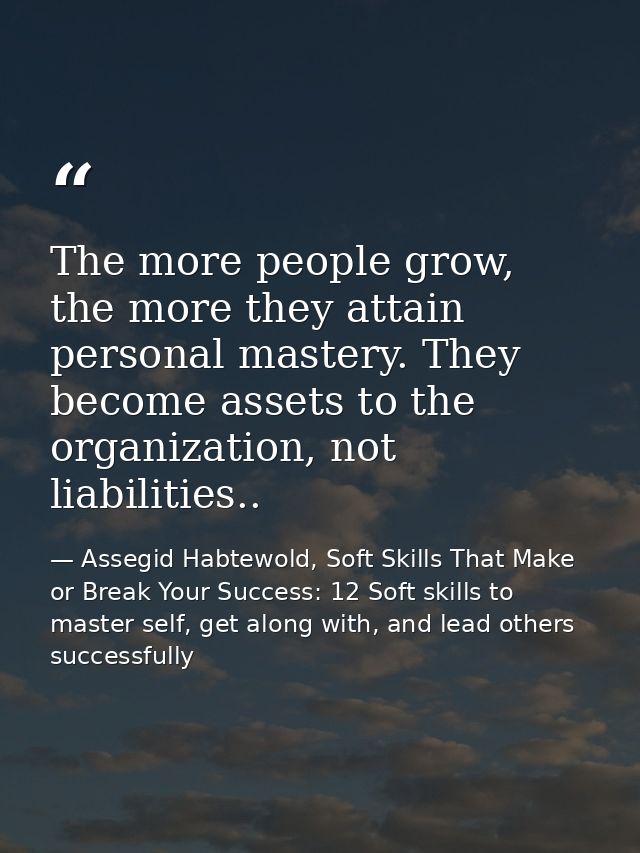 The more people grow, the more they attain personal mastery. They become assets to the organization, not liabilities.. — Assegid Habtewold, Soft Skills That Make or Break Your Success: 12 Soft skills to master self, get along with, and lead others successfully