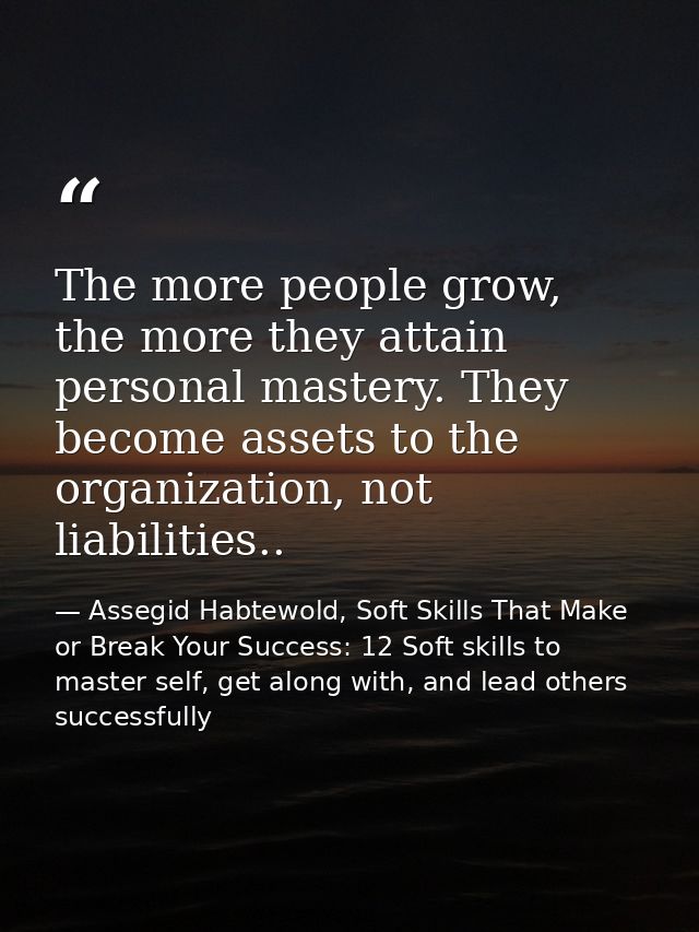 The more people grow, the more they attain personal mastery. They become assets to the organization, not liabilities.. — Assegid Habtewold, Soft Skills That Make or Break Your Success: 12 Soft skills to master self, get along with, and lead others successfully
