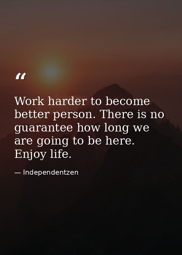 Work harder to become better person. There is no guarantee how long we are going to be here. Enjoy life. — Independentzen