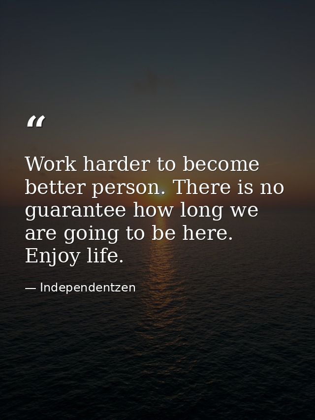 Work harder to become better person. There is no guarantee how long we are going to be here. Enjoy life. — Independentzen