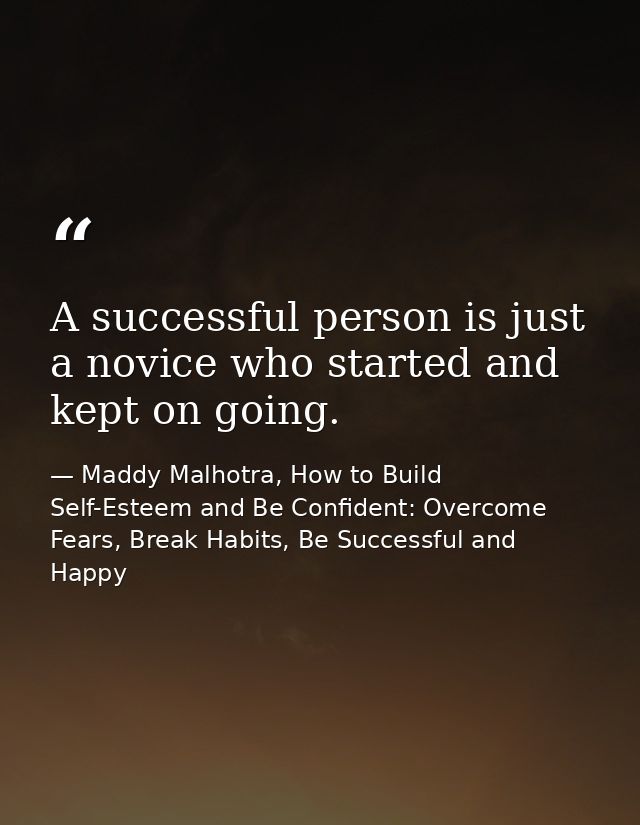 A successful person is just a novice who started and kept on going. — Maddy Malhotra, How to Build Self-Esteem and Be Confident: Overcome Fears, Break Habits, Be Successful and Happy
