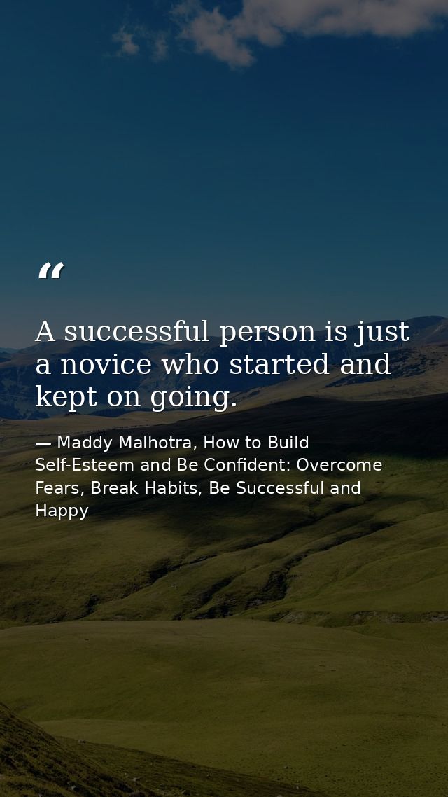 A successful person is just a novice who started and kept on going. — Maddy Malhotra, How to Build Self-Esteem and Be Confident: Overcome Fears, Break Habits, Be Successful and Happy
