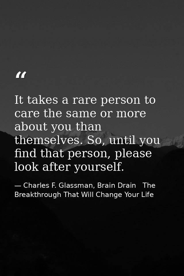 It takes a rare person to care the same or more about you than themselves. So, until you find that person, please look a — Charles F. Glassman, Brain Drain   The Breakthrough That Will Change Your Life