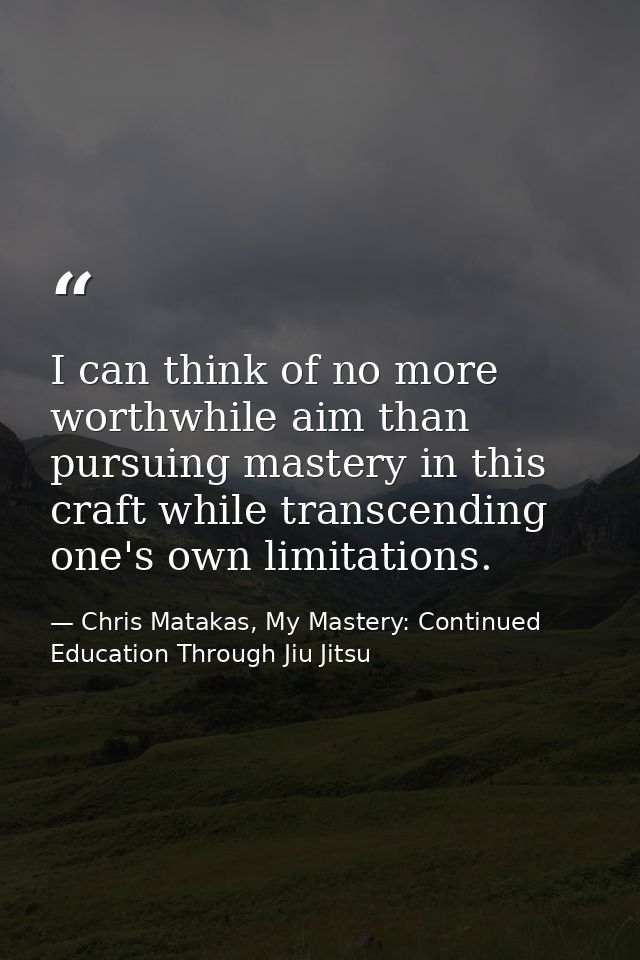 I can think of no more worthwhile aim than pursuing mastery in this craft while transcending one's own limitations. — Chris Matakas, My Mastery: Continued Education Through Jiu Jitsu