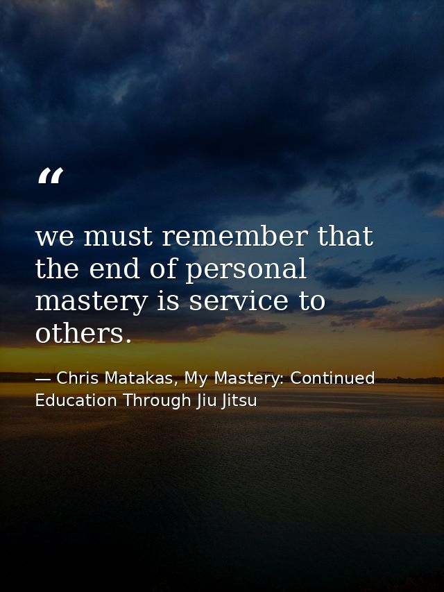 we must remember that the end of personal mastery is service to others. — Chris Matakas, My Mastery: Continued Education Through Jiu Jitsu