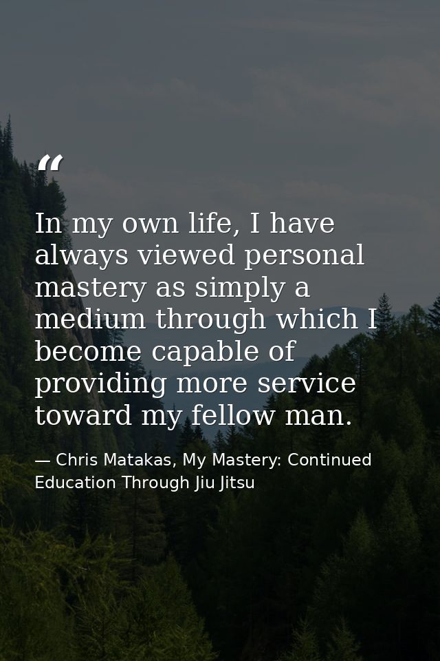 In my own life, I have always viewed personal mastery as simply a medium through which I become capable of providing mor — Chris Matakas, My Mastery: Continued Education Through Jiu Jitsu