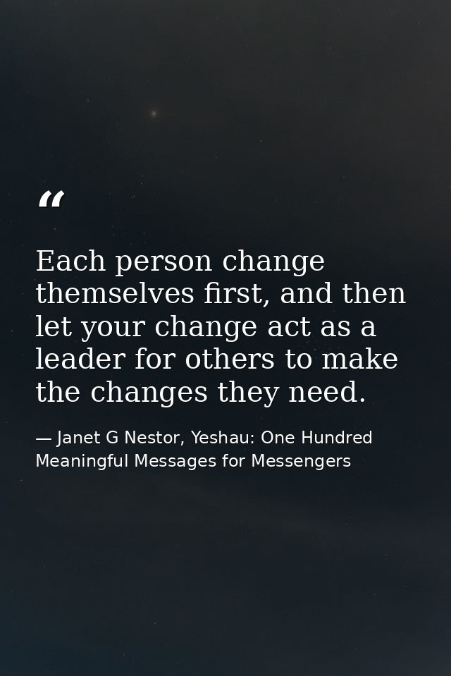 Each person change themselves first, and then let your change act as a leader for others to make the changes they need. — Janet G Nestor, Yeshau: One Hundred Meaningful Messages for Messengers