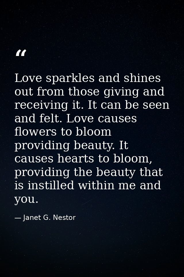 Love sparkles and shines out from those giving and receiving it. It can be seen and felt. Love causes flowers to bloom p — Janet G. Nestor