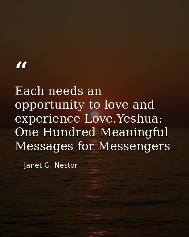 Each needs an opportunity to love and experience Love.Yeshua: One Hundred Meaningful Messages for Messengers — Janet G. Nestor