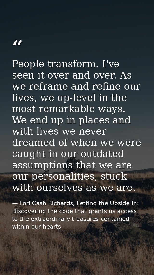 People transform. I've seen it over and over. As we reframe and refine our lives, we up-level in the most remarkable way — Lori Cash Richards, Letting the Upside In: Discovering the code that grants us access to the extraordinary treasures contained within our hearts