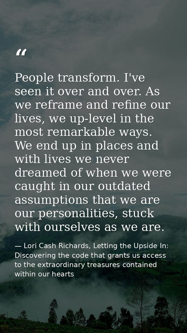 People transform. I've seen it over and over. As we reframe and refine our lives, we up-level in the most remarkable way — Lori Cash Richards, Letting the Upside In: Discovering the code that grants us access to the extraordinary treasures contained within our hearts