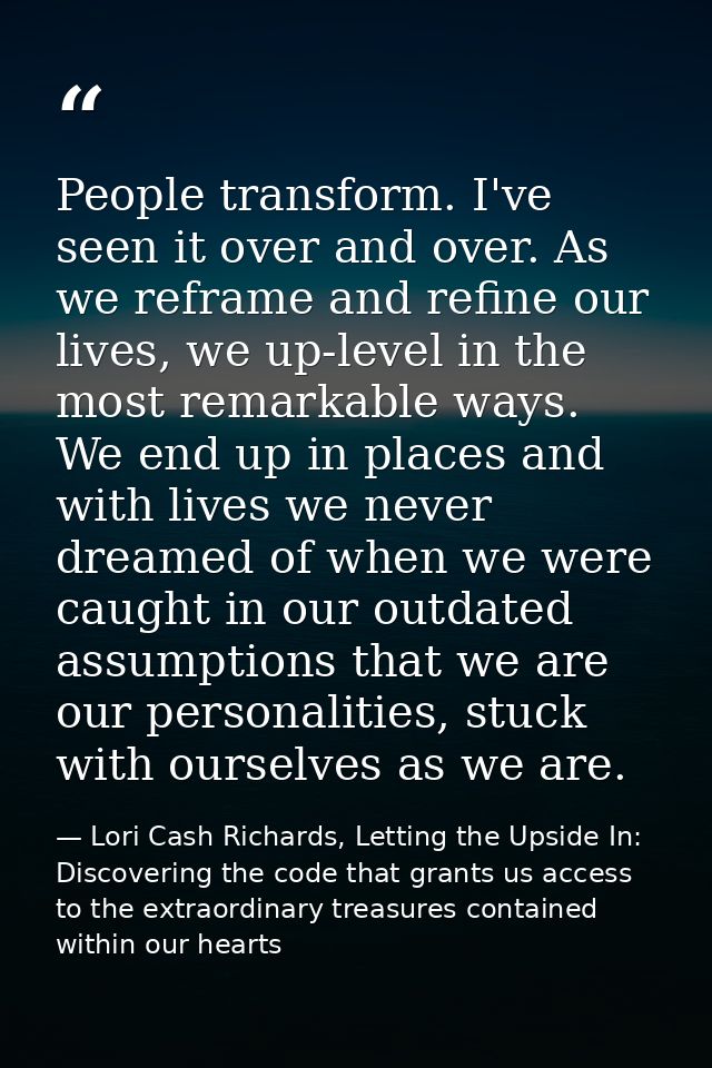 People transform. I've seen it over and over. As we reframe and refine our lives, we up-level in the most remarkable way — Lori Cash Richards, Letting the Upside In: Discovering the code that grants us access to the extraordinary treasures contained within our hearts