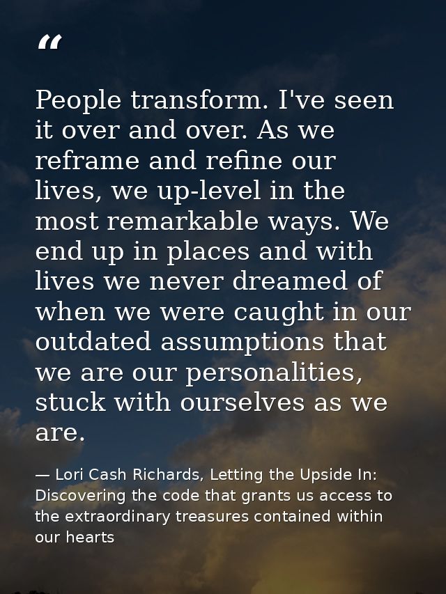 People transform. I've seen it over and over. As we reframe and refine our lives, we up-level in the most remarkable way — Lori Cash Richards, Letting the Upside In: Discovering the code that grants us access to the extraordinary treasures contained within our hearts