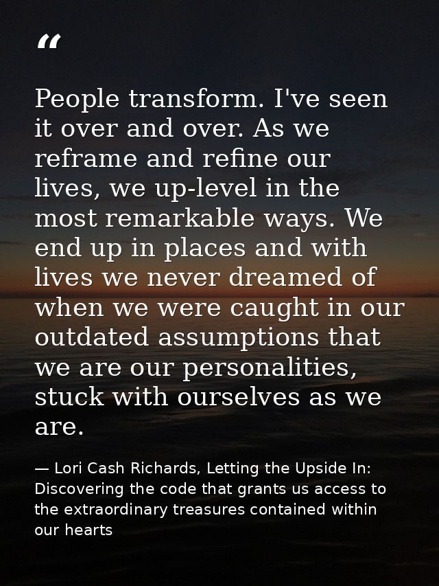 People transform. I've seen it over and over. As we reframe and refine our lives, we up-level in the most remarkable way — Lori Cash Richards, Letting the Upside In: Discovering the code that grants us access to the extraordinary treasures contained within our hearts