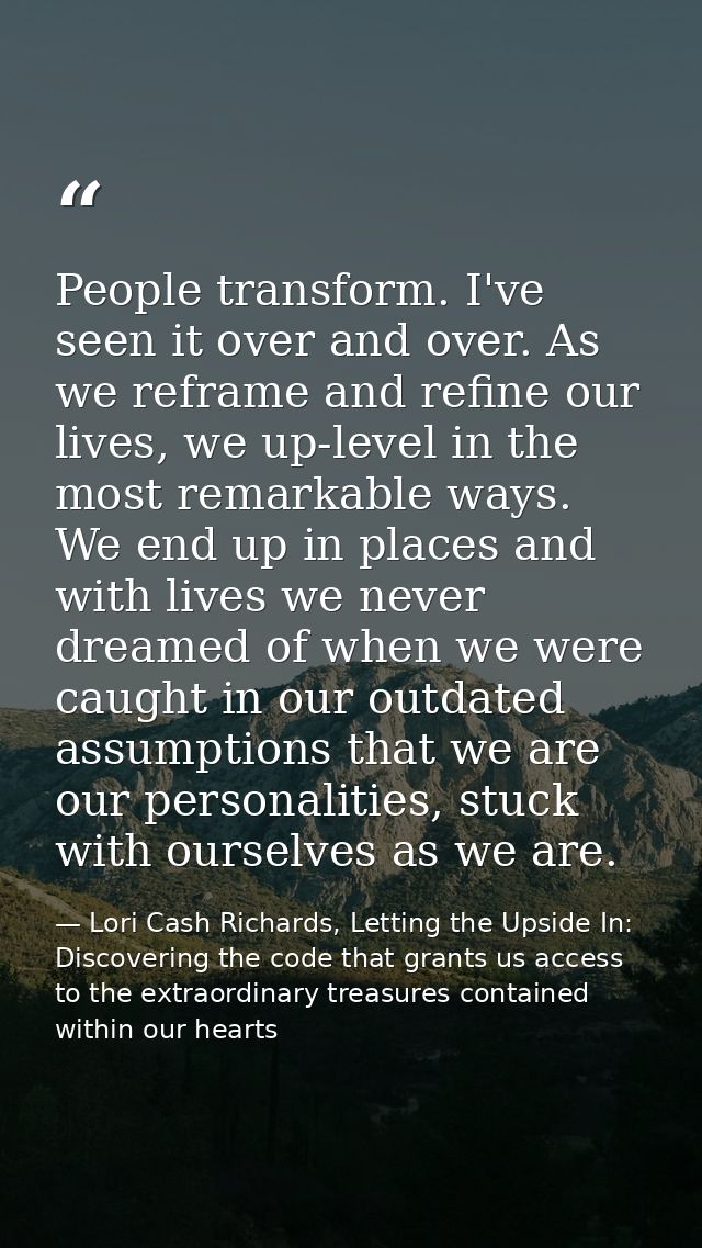 People transform. I've seen it over and over. As we reframe and refine our lives, we up-level in the most remarkable way — Lori Cash Richards, Letting the Upside In: Discovering the code that grants us access to the extraordinary treasures contained within our hearts