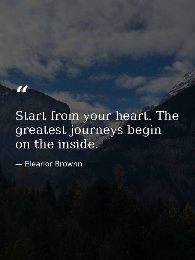 Start from your heart. The greatest journeys begin on the inside. — Eleanor Brownn