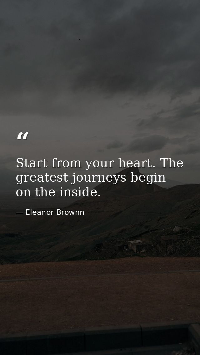 Start from your heart. The greatest journeys begin on the inside. — Eleanor Brownn