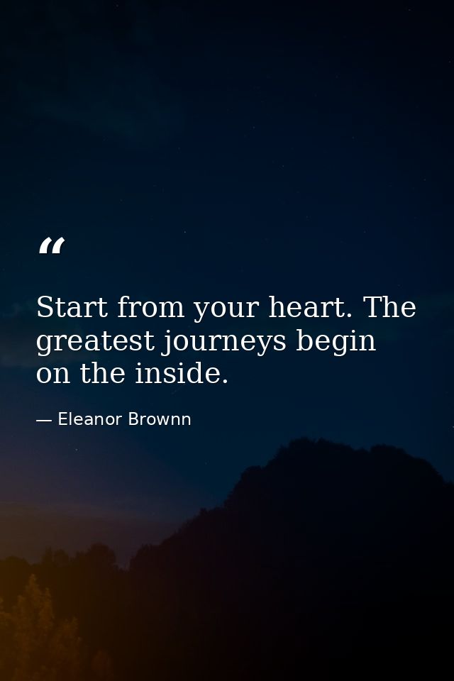 Start from your heart. The greatest journeys begin on the inside. — Eleanor Brownn