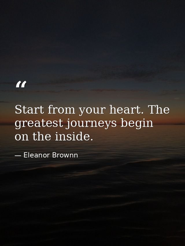 Start from your heart. The greatest journeys begin on the inside. — Eleanor Brownn