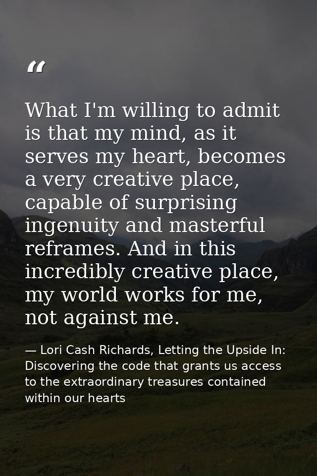 What I'm willing to admit is that my mind, as it serves my heart, becomes a very creative place, capable of surprising i — Lori Cash Richards, Letting the Upside In: Discovering the code that grants us access to the extraordinary treasures contained within our hearts