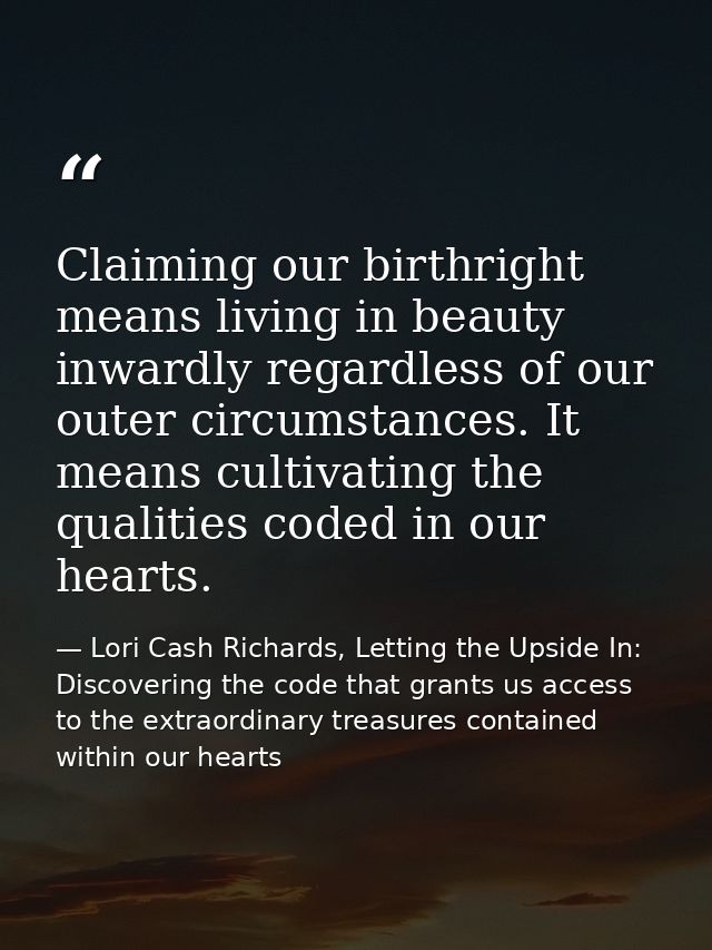 Claiming our birthright means living in beauty inwardly regardless of our outer circumstances. It means cultivating the  — Lori Cash Richards, Letting the Upside In: Discovering the code that grants us access to the extraordinary treasures contained within our hearts
