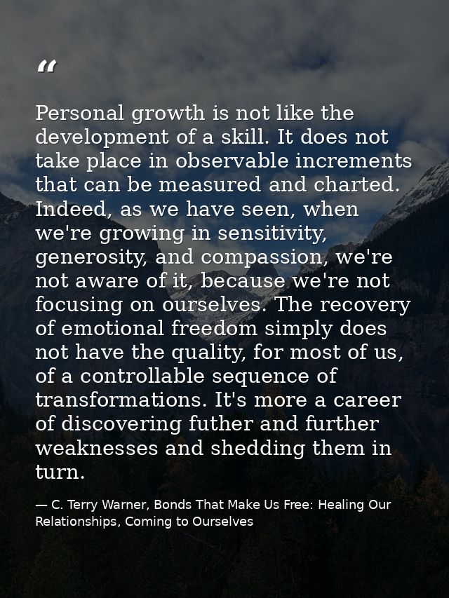 Personal growth is not like the development of a skill. It does not take place in observable increments that can be meas — C. Terry Warner, Bonds That Make Us Free: Healing Our Relationships, Coming to Ourselves