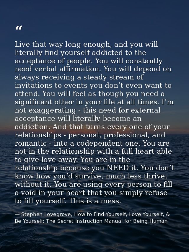 Live that way long enough, and you will literally find yourself addicted to the acceptance of people. You will constantl — Stephen Lovegrove, How to Find Yourself, Love Yourself, & Be Yourself: The Secret Instruction Manual for Being Human