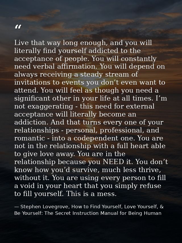 Live that way long enough, and you will literally find yourself addicted to the acceptance of people. You will constantl — Stephen Lovegrove, How to Find Yourself, Love Yourself, & Be Yourself: The Secret Instruction Manual for Being Human