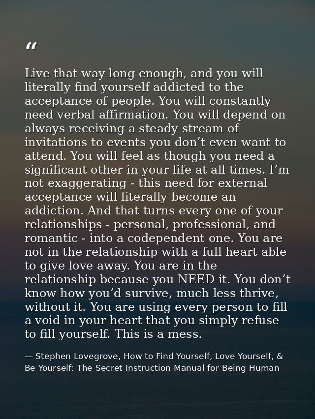 Live that way long enough, and you will literally find yourself addicted to the acceptance of people. You will constantl — Stephen Lovegrove, How to Find Yourself, Love Yourself, & Be Yourself: The Secret Instruction Manual for Being Human