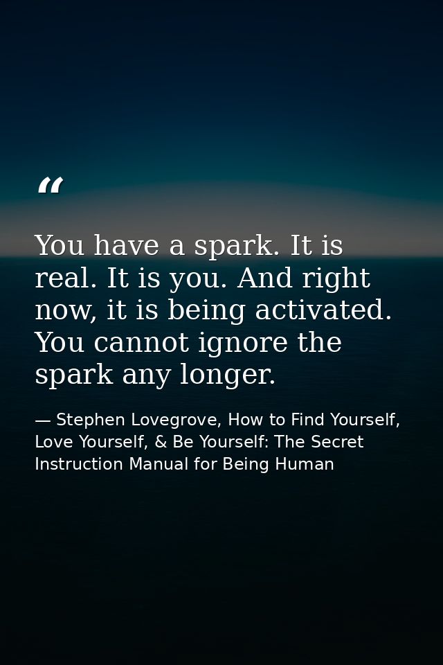 You have a spark. It is real. It is you. And right now, it is being activated. You cannot ignore the spark any longer. — Stephen Lovegrove, How to Find Yourself, Love Yourself, & Be Yourself: The Secret Instruction Manual for Being Human