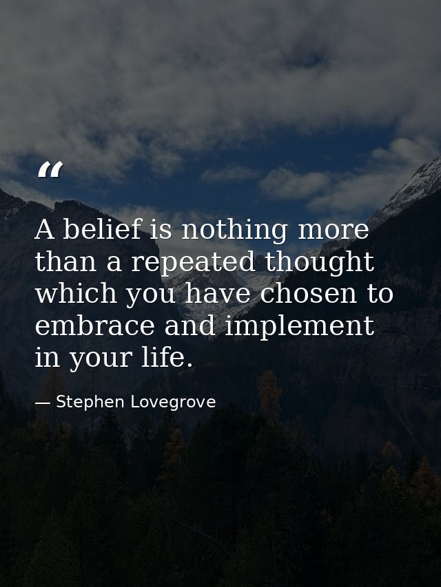 A belief is nothing more than a repeated thought which you have chosen to embrace and implement in your life. — Stephen Lovegrove
