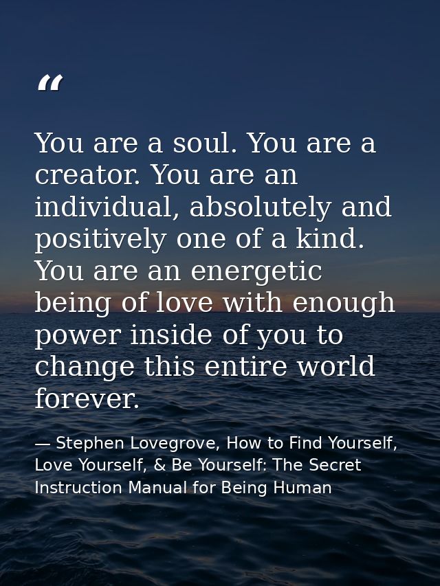 You are a soul. You are a creator. You are an individual, absolutely and positively one of a kind. You are an energetic  — Stephen Lovegrove, How to Find Yourself, Love Yourself, & Be Yourself: The Secret Instruction Manual for Being Human