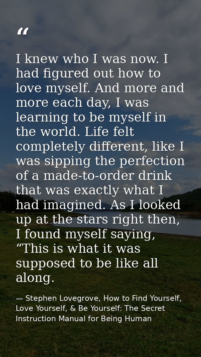 I knew who I was now. I had figured out how to love myself. And more and more each day, I was learning to be myself in t — Stephen Lovegrove, How to Find Yourself, Love Yourself, & Be Yourself: The Secret Instruction Manual for Being Human