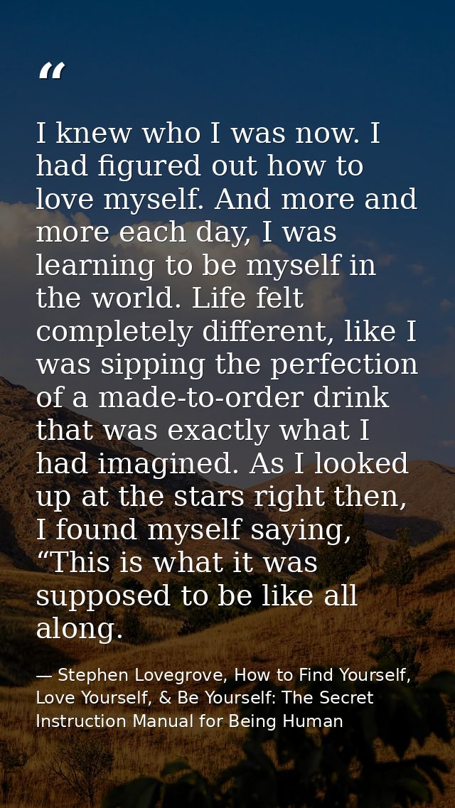 I knew who I was now. I had figured out how to love myself. And more and more each day, I was learning to be myself in t — Stephen Lovegrove, How to Find Yourself, Love Yourself, & Be Yourself: The Secret Instruction Manual for Being Human