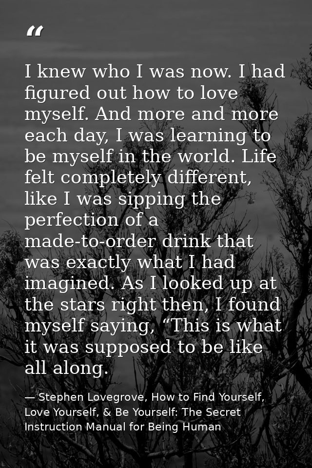 I knew who I was now. I had figured out how to love myself. And more and more each day, I was learning to be myself in t — Stephen Lovegrove, How to Find Yourself, Love Yourself, & Be Yourself: The Secret Instruction Manual for Being Human