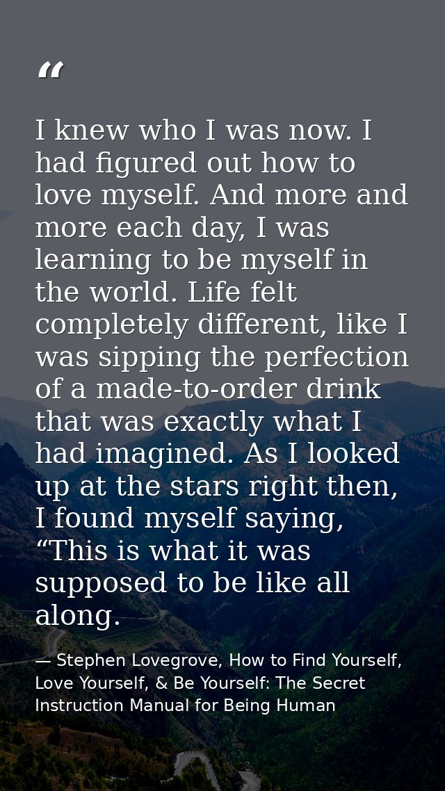 I knew who I was now. I had figured out how to love myself. And more and more each day, I was learning to be myself in t — Stephen Lovegrove, How to Find Yourself, Love Yourself, & Be Yourself: The Secret Instruction Manual for Being Human