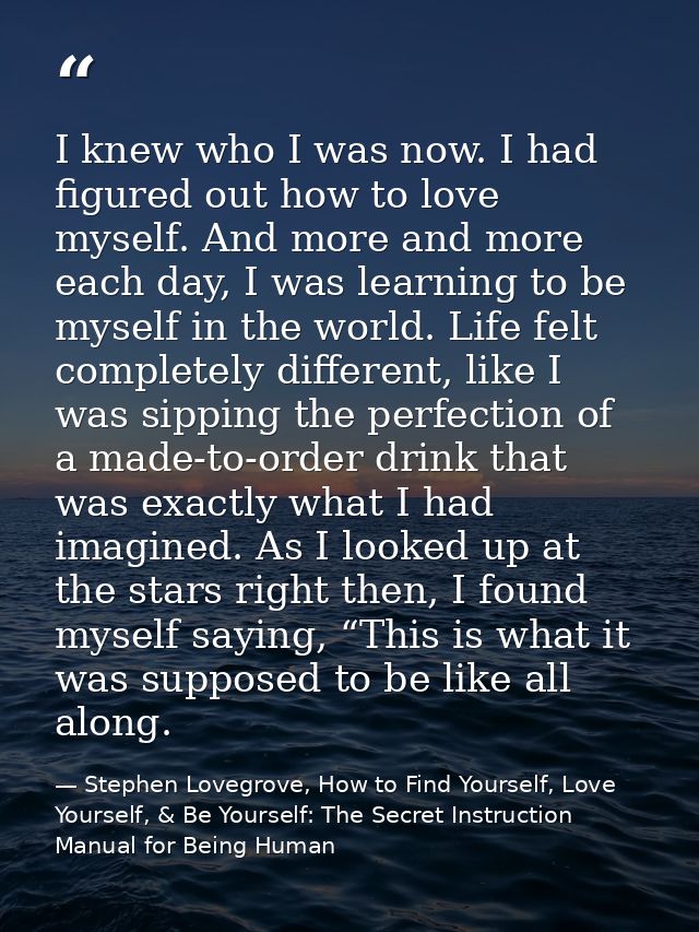 I knew who I was now. I had figured out how to love myself. And more and more each day, I was learning to be myself in t — Stephen Lovegrove, How to Find Yourself, Love Yourself, & Be Yourself: The Secret Instruction Manual for Being Human