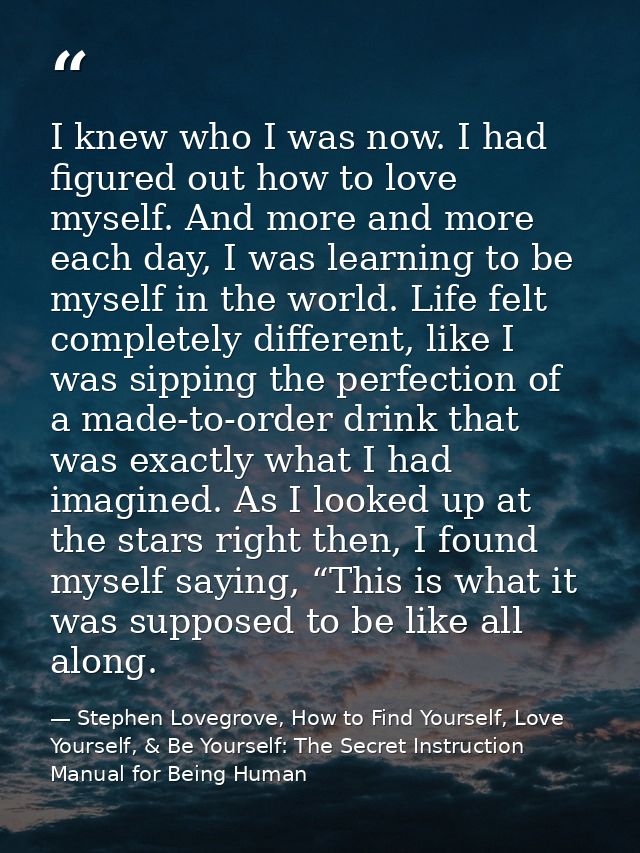 I knew who I was now. I had figured out how to love myself. And more and more each day, I was learning to be myself in t — Stephen Lovegrove, How to Find Yourself, Love Yourself, & Be Yourself: The Secret Instruction Manual for Being Human