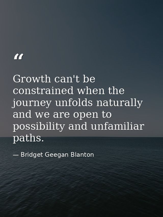 Growth can't be constrained when the journey unfolds naturally and we are open to possibility and unfamiliar paths. — Bridget Geegan Blanton