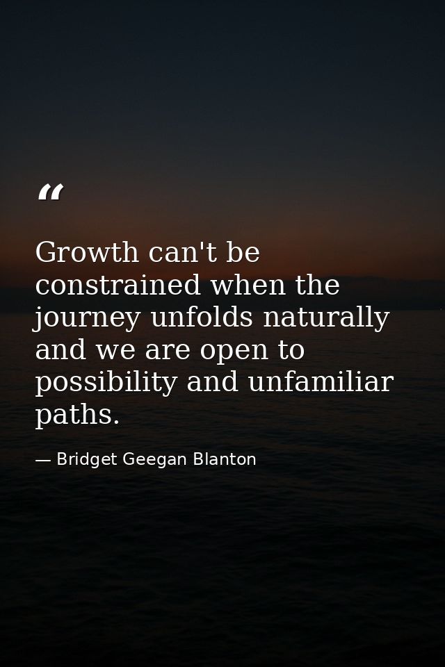 Growth can't be constrained when the journey unfolds naturally and we are open to possibility and unfamiliar paths. — Bridget Geegan Blanton