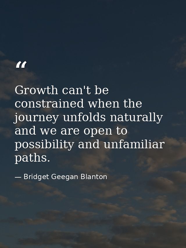 Growth can't be constrained when the journey unfolds naturally and we are open to possibility and unfamiliar paths. — Bridget Geegan Blanton