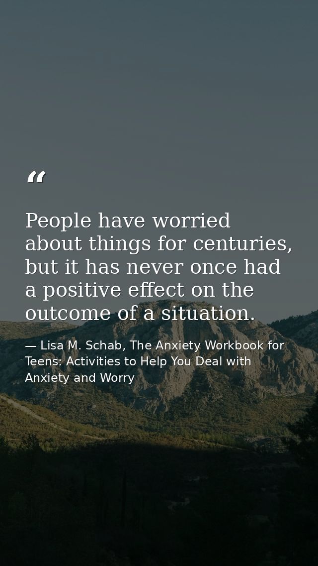People have worried about things for centuries, but it has never once had a positive effect on the outcome of a situatio — Lisa M. Schab, The Anxiety Workbook for Teens: Activities to Help You Deal with Anxiety and Worry