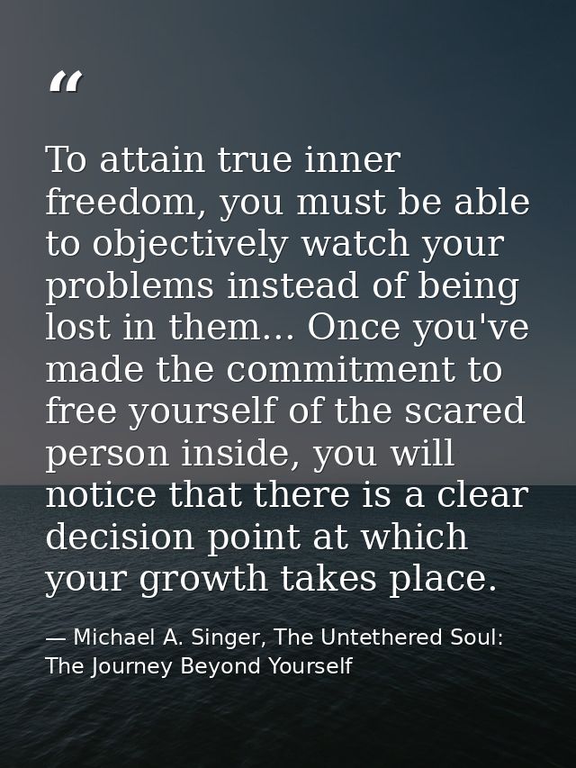 To attain true inner freedom, you must be able to objectively watch your problems instead of being lost in them... Once  — Michael A. Singer, The Untethered Soul: The Journey Beyond Yourself
