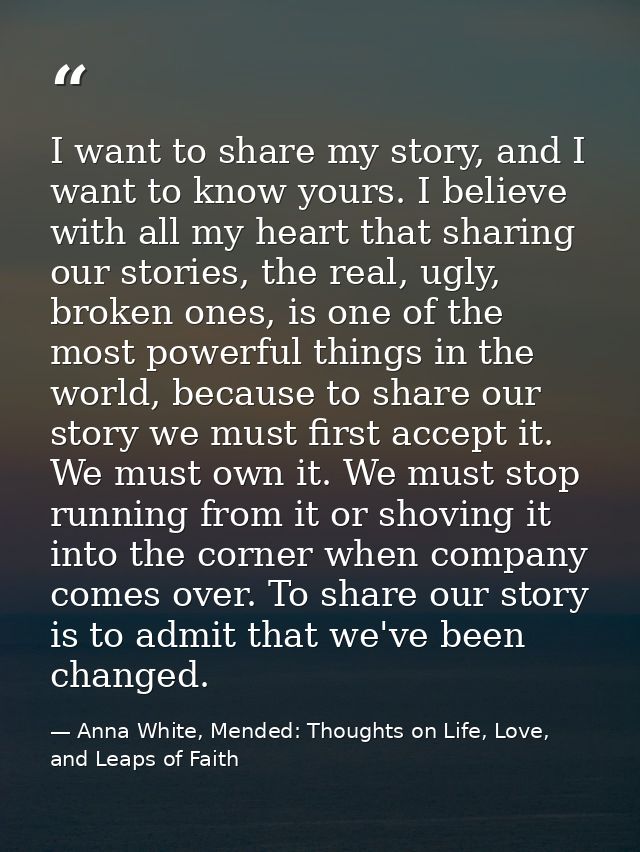 I want to share my story, and I want to know yours. I believe with all my heart that sharing our stories, the real, ugly — Anna White, Mended: Thoughts on Life, Love, and Leaps of Faith