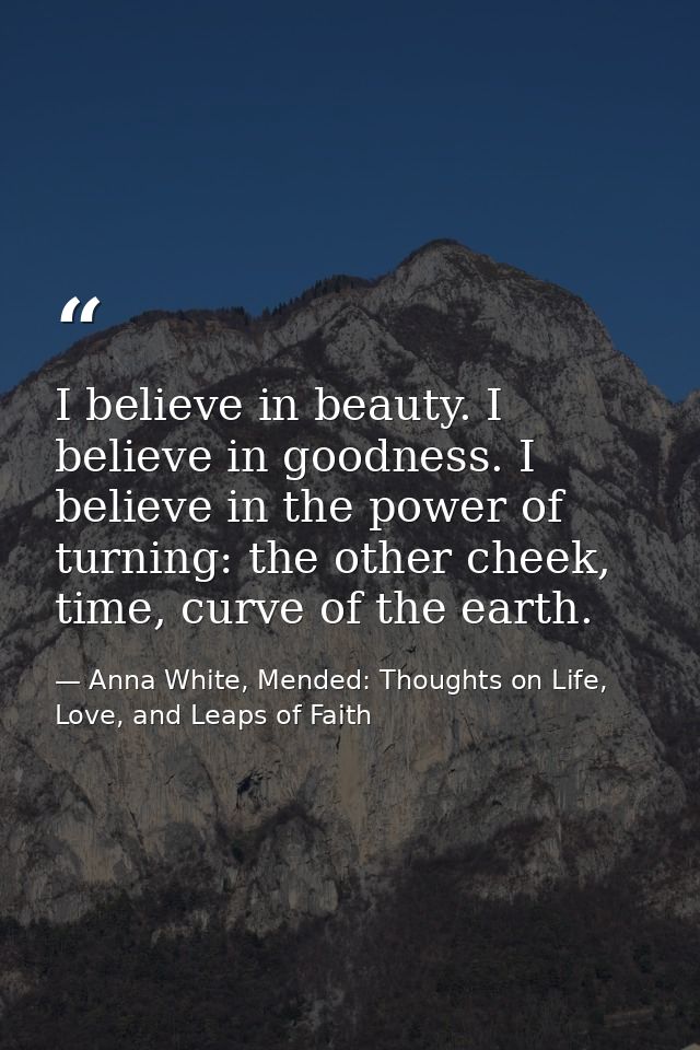 I believe in beauty. I believe in goodness. I believe in the power of turning: the other cheek, time, curve of the earth — Anna White, Mended: Thoughts on Life, Love, and Leaps of Faith